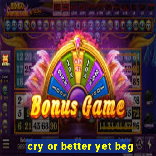 cry or better yet beg